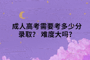 成人高考需要考多少分录取？ 难度大吗？
