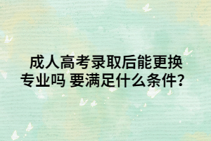 <b>成人高考录取后能更换专业吗 要满足什么条件？</b>