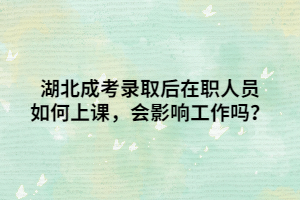 湖北成考录取后在职人员如何上课，会影响工作吗？