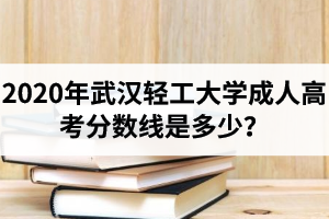 2020年武汉轻工大学成人高考分数线是多少？录取时间及录取规则是怎样的？