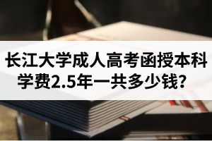 长江大学成人高考学费是多少？函授本科学费2.5年一共多少钱？