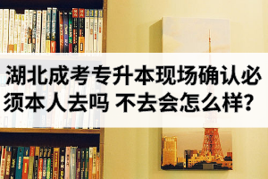 湖北成考专升本现场确认必须本人去吗？不去会怎么样？