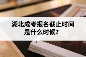 湖北成考报名截止时间是什么时候？考试时间科目安排是怎样的？