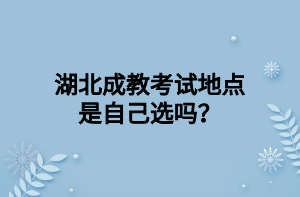 湖北成教考试地点是自己选吗？