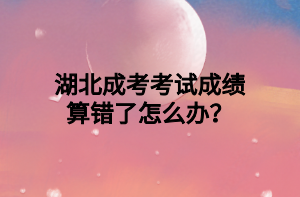 湖北成考考试成绩算错了怎么办？