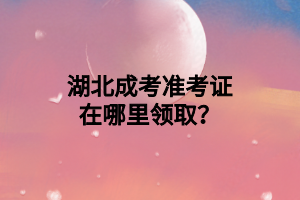 湖北成考准考证在哪里领取？