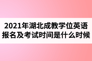 2021年湖北成教学士学位英语报名时间及考试时间是什么时候？