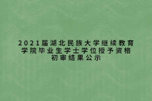 2021届湖北民族大学继续教育学院毕业生学士学位授予资格初审结果公示