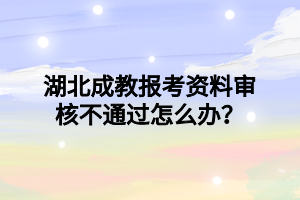 湖北成教报考资料审核不通过怎么办？