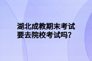 湖北成教期末考试要去院校考试吗？