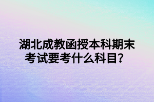 湖北成教函授本科期末考试要考什么科目？
