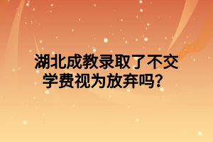 湖北成教录取了不交学费视为放弃吗？