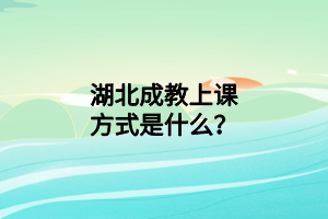 湖北成教上课方式是什么？