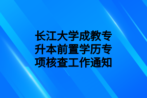 长江大学成教专升本前置学历专项核查工作通知