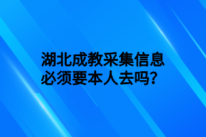 湖北成教采集信息必须要本人去吗？