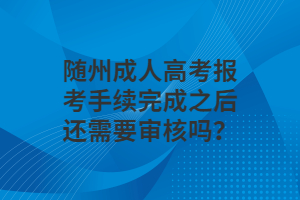 随州成人高考报考手续完成之后还需要审核吗？