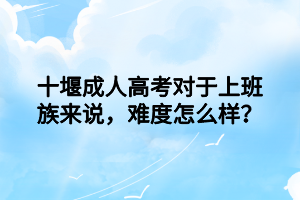 十堰成人高考对于上班族来说，难度怎么样？