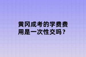 黄冈成考的学费费用是一次性交吗？