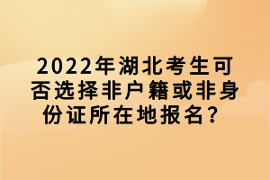 2022年湖北考生可否选择非户籍或非身份证所在地报名？