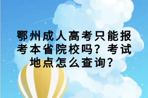 　　很多同学都想知道鄂州成人高考只能报考本省院校吗？考试地点怎么查询？下面我们就一起来看看吧！  　　鄂州成人高考只能报考本省院校吗?  　　一般来说，在政策上是允许非本地户籍的考生凭居住地或工作证明等有效材料报考的。只不过如果考生在非户籍所在省市报名参加成人高考的，那么是须提供在有效期内的暂住证明、工作证明等资料，现场确认时交考办审核通过后方可确认报名资格。因此，考生是可以报考外省院校的。  　　鄂州省成人高考考试地点怎么查询?  　　成人高考是全国统一考试，统一安排考场，鄂州成人高考考场一般都会安排在你现场确认点附近。考生报名成功缴费后，准考证上会有考生的考场信息，考生记得要提前打印好。  　　现在大家知道鄂州成人高考是只能报考本省院校的，考试地点可以在准考证上进行查看，大家现在都清楚了吗？