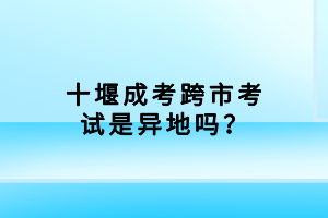 十堰成考跨市考试是异地吗？