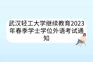 武汉轻工大学继续教育2023年春季学士学位外语考试通知