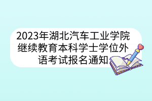 2023年湖北汽车工业学院继续教育本科学士学位外语考试报名通知