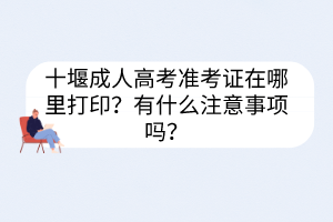 十堰成人高考准考证在哪里打印？有什么注意事项吗？