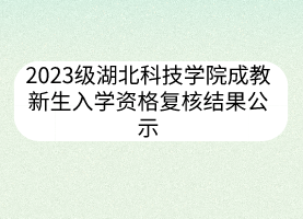 2023级湖北科技学院成教新生入学资格复核结果公示