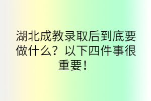 湖北成教录取后到底要做什么？以下四件事很重要！