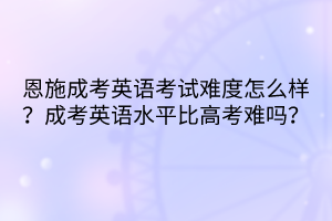 恩施成考英语考试难度怎么样？成考英语水平比高考难吗？