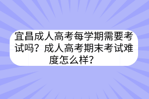 宜昌成人高考每学期需要考试吗？成人高考期末考试难度怎么样？