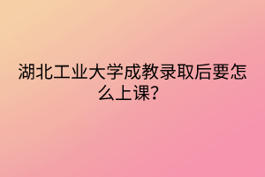 湖北工业大学成教录取后要怎么上课？