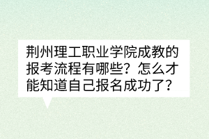 荆州理工职业学院成教的报考流程有哪些？怎么才能知道自己报名成功了？