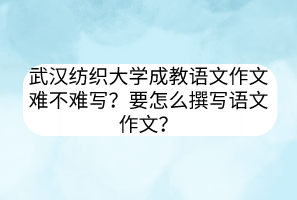 武汉纺织大学成教语文作文难不难写？要怎么撰写语文作文？