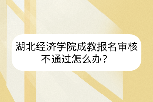 湖北经济学院成教报名审核不通过怎么办？