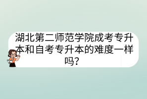 湖北第二师范学院成考专升本和自考专升本的难度一样吗？