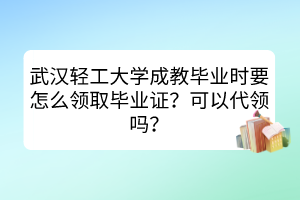 武汉轻工大学成教毕业时要怎么领取毕业证？可以代领吗？