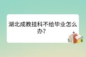 湖北成教挂科不给毕业怎么办？