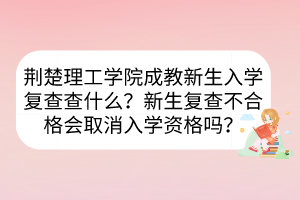 荆楚理工学院成教新生入学复查查什么？新生复查不合格会取消入学资格吗？