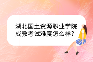 湖北国土资源职业学院成教考试难度怎么样？