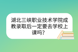 湖北三峡职业技术学院成教录取后一定要去学校上课吗？