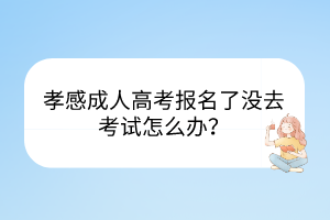 孝感成人高考报名了没去考试怎么办？