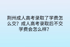 荆州成人高考录取了学费怎么交？成人高考录取后不交学费会怎么样？