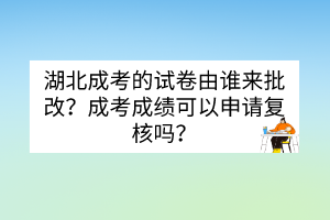 湖北成考的试卷由谁来批改？成考成绩可以申请复核吗？