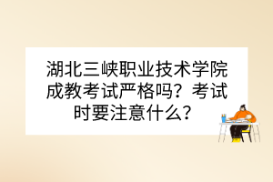 湖北三峡职业技术学院成教考试严格吗？考试时要注意什么？