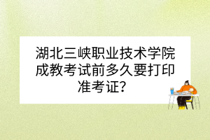 湖北三峡职业技术学院成教考试前多久要打印准考证？