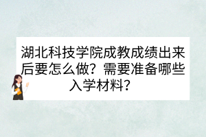 湖北科技学院成教成绩出来后要怎么做？需要准备哪些入学材料？