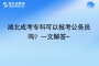 湖北成考专科可以报考公务员吗？一文解答~