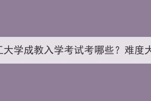 武汉轻工大学成教入学考试考哪些？难度大不大？